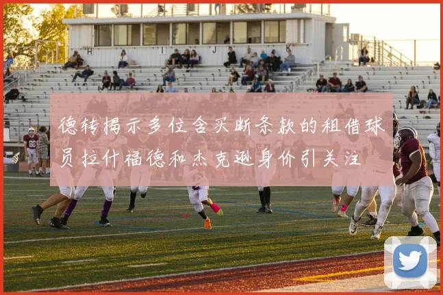 德转揭示多位含买断条款的租借球员拉什福德和杰克逊身价引关注