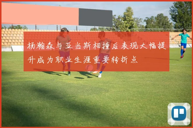 杨瀚森与亚当斯相撞后表现大幅提升成为职业生涯重要转折点