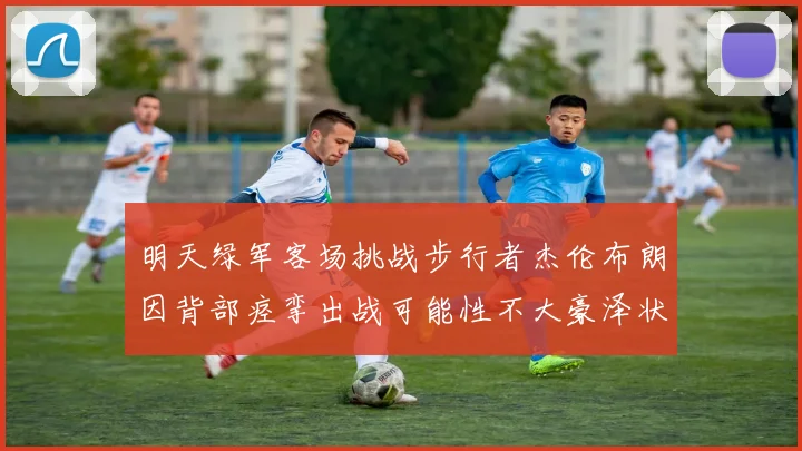 明天绿军客场挑战步行者杰伦布朗因背部痉挛出战可能性不大豪泽状态成疑