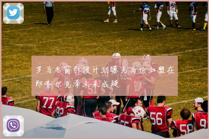 罗马冬窗引援计划曝光马伦加盟在即齐尔克泽未来成疑