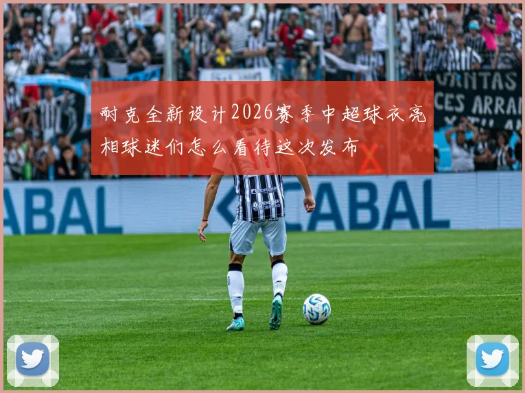 耐克全新设计2026赛季中超球衣亮相球迷们怎么看待这次发布