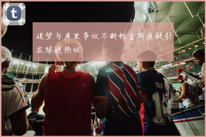 追梦与库里争议不断帕金斯质疑引发球迷热议