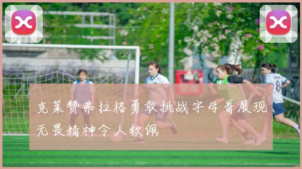 克莱赞弗拉格勇敢挑战字母哥展现无畏精神令人钦佩