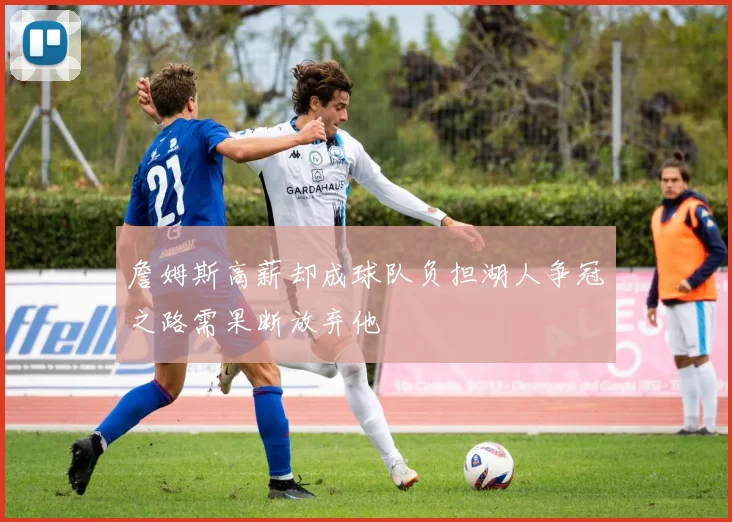 詹姆斯高薪却成球队负担湖人争冠之路需果断放弃他