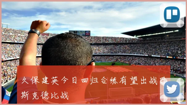 久保建英今日回归合练有望出战巴斯克德比战