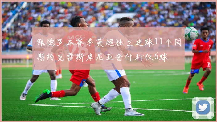 佩德罗本赛季英超独立进球11个同期约克雷斯库尼亚舍什科仅6球