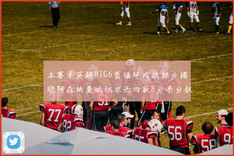 本赛季英超BIG6首循环内战积分揭晓阿森纳曼城切尔西均获8分平分秋色
