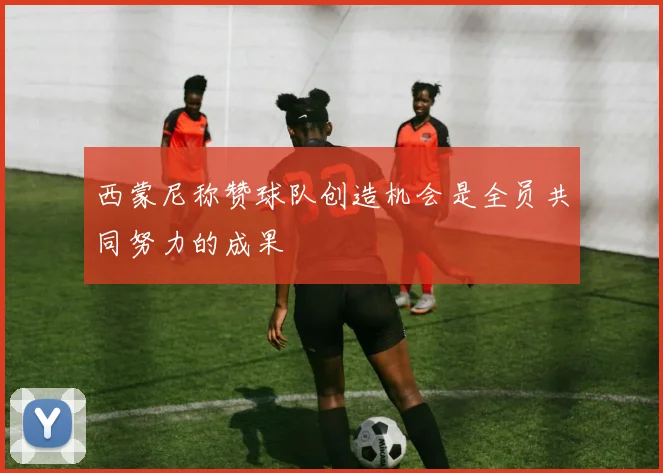 西蒙尼称赞球队创造机会是全员共同努力的成果