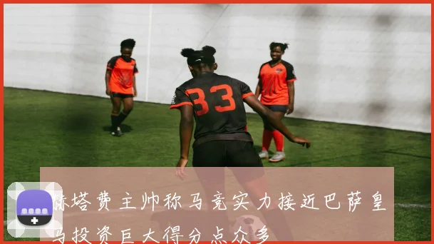 赫塔费主帅称马竞实力接近巴萨皇马投资巨大得分点众多