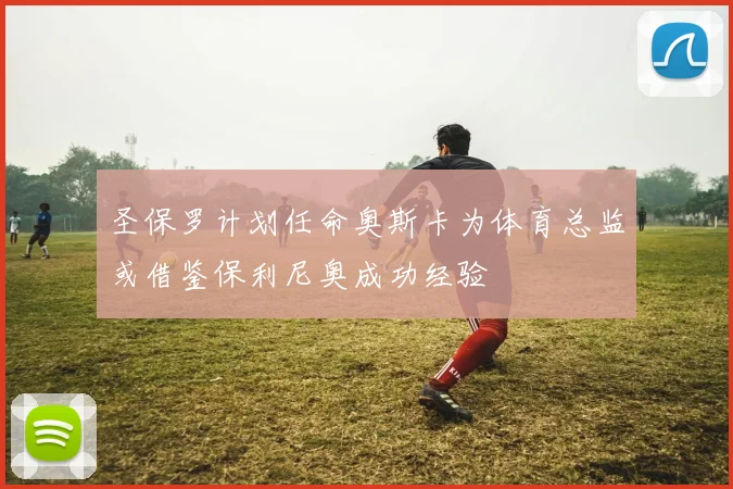 圣保罗计划任命奥斯卡为体育总监或借鉴保利尼奥成功经验