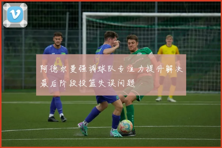 阿德尔曼强调球队专注力提升解决最后阶段投篮失误问题