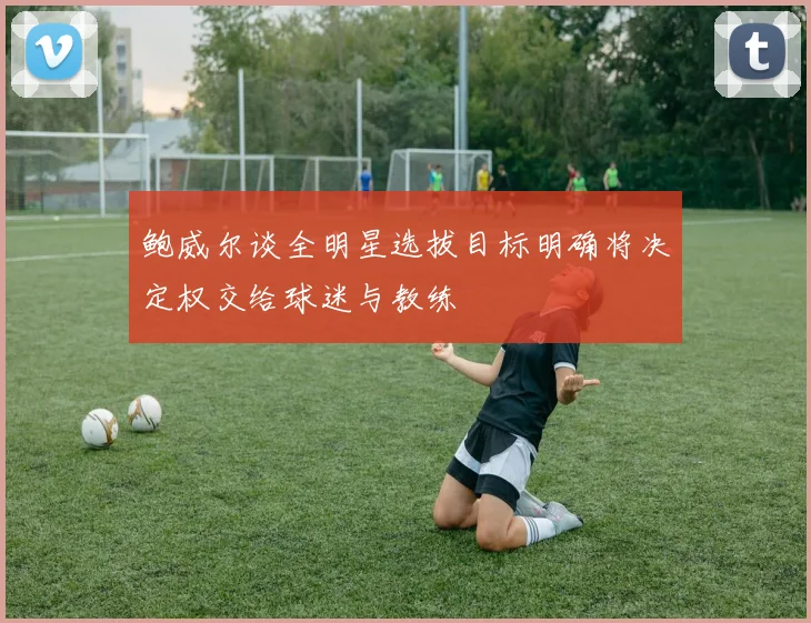 鲍威尔谈全明星选拔目标明确将决定权交给球迷与教练