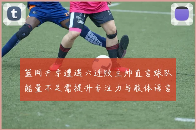 篮网开季遭遇六连败主帅直言球队能量不足需提升专注力与肢体语言