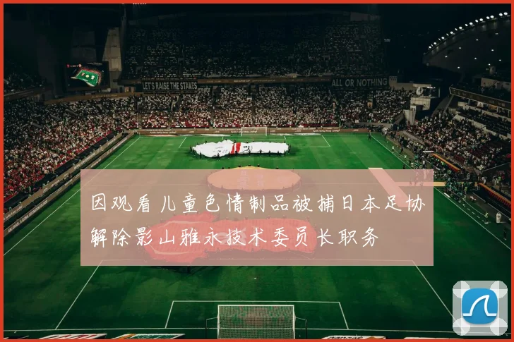 因观看儿童色情制品被捕日本足协解除影山雅永技术委员长职务