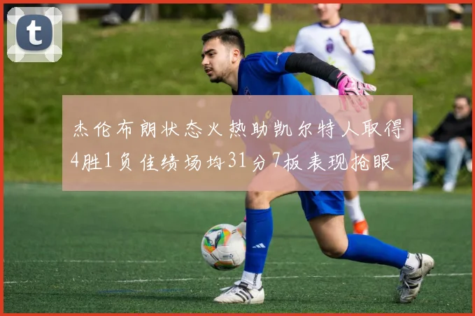 杰伦布朗状态火热助凯尔特人取得4胜1负佳绩场均31分7板表现抢眼